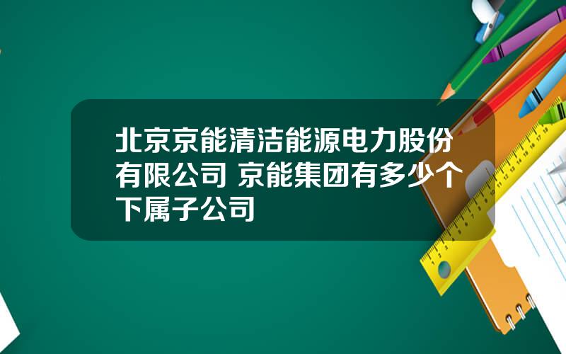 北京京能清洁能源电力股份有限公司 京能集团有多少个下属子公司